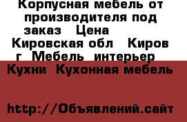 Корпусная мебель от производителя под заказ › Цена ­ 1 000 - Кировская обл., Киров г. Мебель, интерьер » Кухни. Кухонная мебель   